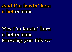 And I'm leavin' here
a better man

Yes I'm leavin' here
a better man
knowing you this we