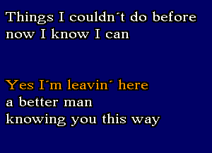 Things I couldn't do before
now I know I can

Yes I'm leavin' here
a better man
knowing you this way