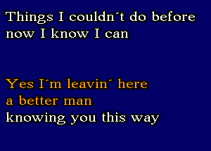 Things I couldn't do before
now I know I can

Yes I'm leavin' here
a better man
knowing you this way