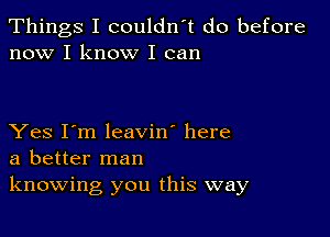 Things I couldn't do before
now I know I can

Yes I'm leavin' here
a better man
knowing you this way