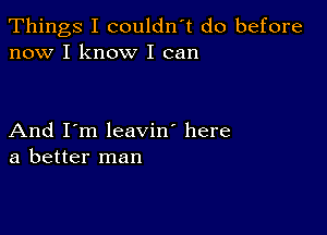 Things I couldn't do before
now I know I can

And I'm leavin' here
a better man