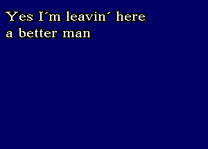 Yes I'm leavin' here
a better man