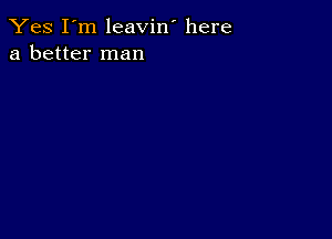 Yes I'm leavin' here
a better man