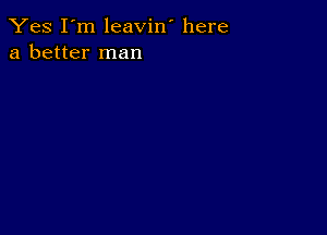 Yes I'm leavin' here
a better man