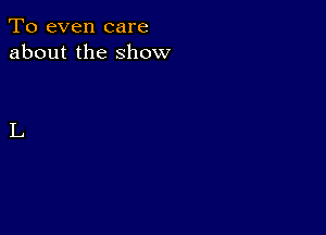 To even care
about the show