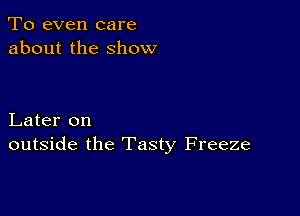 To even care
about the show

Later on
outside the Tasty Freeze