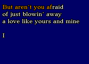 But aren't you afraid
of just blowin away
a love like yours and mine

I