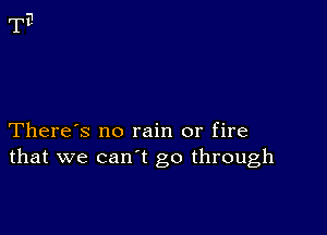 There's no rain or fire
that we can't go through