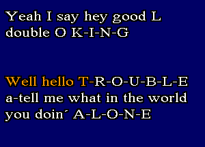 Yeah I say hey good L
double 0 K-I-N-G

Well hello T-R-O-U-B-L-E
a-tell me what in the world
you doin' A-L-O-N-E