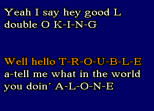 Yeah I say hey good L
double 0 K-I-N-G

Well hello T-R-O-U-B-L-E
a-tell me what in the world
you doin' A-L-O-N-E