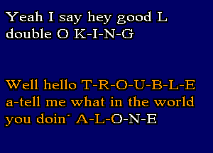 Yeah I say hey good L
double 0 K-I-N-G

Well hello T-R-O-U-B-L-E
a-tell me what in the world
you doin' A-L-O-N-E