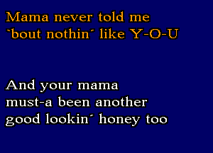 Mama never told me
bout nothin' like Y-O-U

And your mama
must-a been another
good lookin' honey too