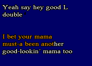 Yeah say hey good L
double

I bet your mama
must-a been another
good-lookin' mama too