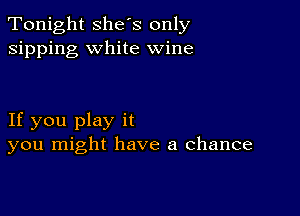 Tonight she's only
sipping white wine

If you play it
you might have a chance