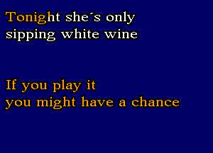 Tonight she's only
sipping white wine

If you play it
you might have a chance