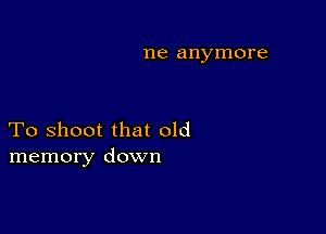 me anymore

To shoot that old
memory down