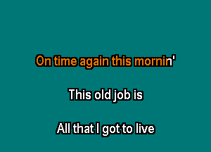 On time again this mornin'

This oldjob is

All that I got to live