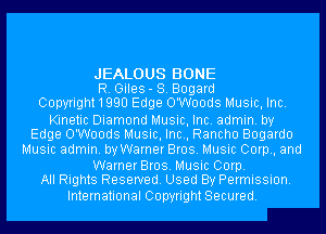 JEALOUS BONE
R. Giles- S. Bogard
Copyright 1 990 Edge O'Woods Music, Inc.

Kinetic Diamond Music, Inc. admin. by
Edge O'Woods Music, Inc., Rancho Bogardo

Music admin. by Warner Bros. Music Corp, and

WarnerBros. Music Corp.
All Rights Reserved. Used By Permission.

International Copyright Secured.