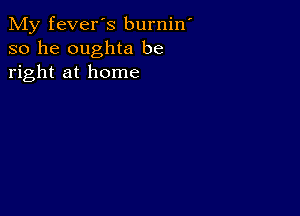 My fever's burnin
so he oughta be
right at home