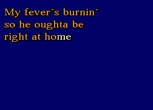 My fever's burnin
so he oughta be
right at home