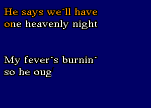 He says we'll have
one heavenly night

My fever's burnin'
so he oug