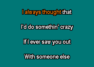 I always thought that

I'd do somethin' crazy

lfl ever saw you out

With someone else