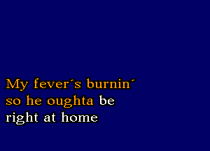 My fever's burnin'
so he oughta be
right at home