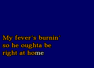 My fever's burnin'
so he oughta be
right at home