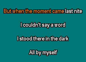 But when the moment came last nite

I couldn't say a word

I stood there in the dark

All by myself