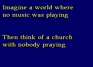 Imagine a world Where
no music was playing

Then think of a church
with nobody praying