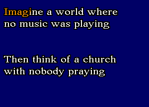 Imagine a world Where
no music was playing

Then think of a church
with nobody praying