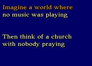 Imagine a world Where
no music was playing

Then think of a church
with nobody praying