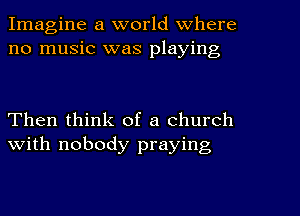 Imagine a world Where
no music was playing

Then think of a church
with nobody praying