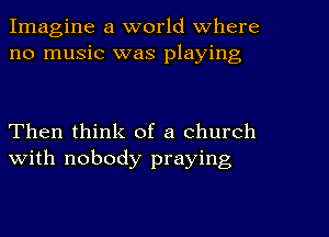 Imagine a world Where
no music was playing

Then think of a church
with nobody praying