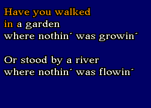 Have you walked
in a garden
where nothin' was growin'

Or stood by a river
where nothin' was flowin'