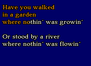 Have you walked
in a garden
where nothin' was growin'

Or stood by a river
where nothin' was flowin'