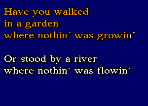 Have you walked
in a garden
where nothin' was growin'

Or stood by a river
where nothin' was flowin'