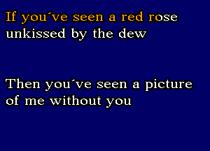 If you've seen a red rose
unkissed by the dew

Then you've seen a picture
of me without you