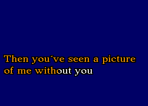 Then you've seen a picture
of me without you