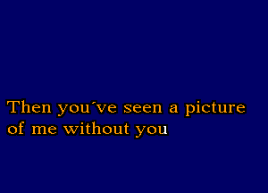 Then you've seen a picture
of me without you