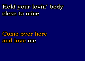 Hold your lovin' body
close to mine

Come over here
and love me