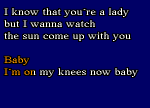 I know that you're a lady
but I wanna watch
the sun come up with you

Baby
I'm on my knees now baby