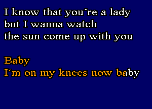 I know that you're a lady
but I wanna watch
the sun come up with you

Baby
I'm on my knees now baby