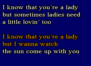 I know that you're a lady
but sometimes ladies need
a little lovin' too

I know that you're a lady
but I wanna watch
the sun come up with you