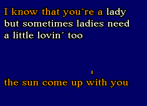 I know that you're a lady
but sometimes ladies need
a little lovin' too

I

the sun come up With you