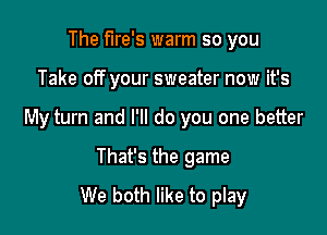 The fire's warm so you

Take off your sweater now it's

My turn and I'll do you one better

That's the game
We both like to play