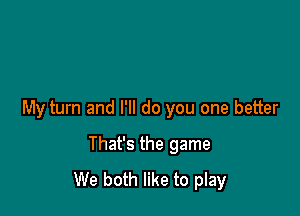 My turn and I'll do you one better

That's the game
We both like to play