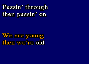 Passin' through
then passin' on

XVe are young
then weTe old