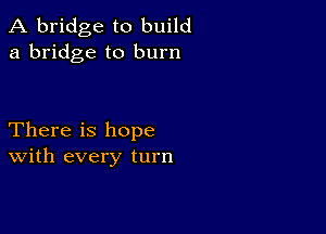 A bridge to build
a bridge to burn

There is hope
With every turn