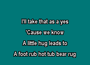 I'll take that as a yes

'Cause we know
A little hug leads to
A foot rub hot tub bear rug